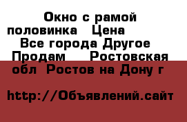 Окно с рамой половинка › Цена ­ 4 000 - Все города Другое » Продам   . Ростовская обл.,Ростов-на-Дону г.